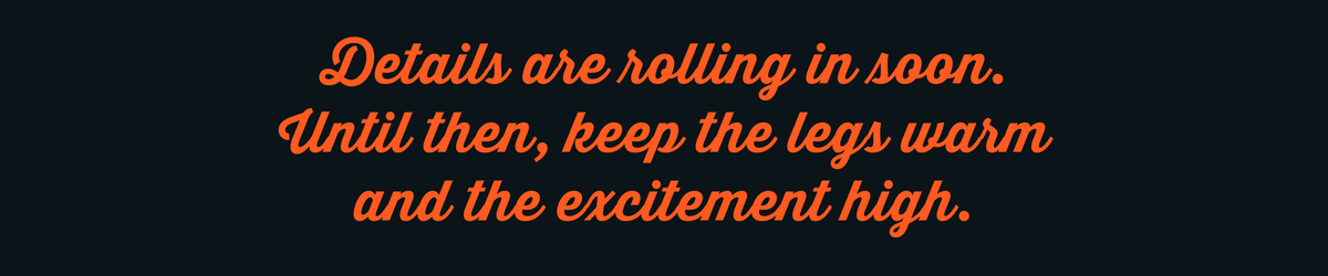 Details are rolling in soon. Until then, keep the legs warm and the excitement high.